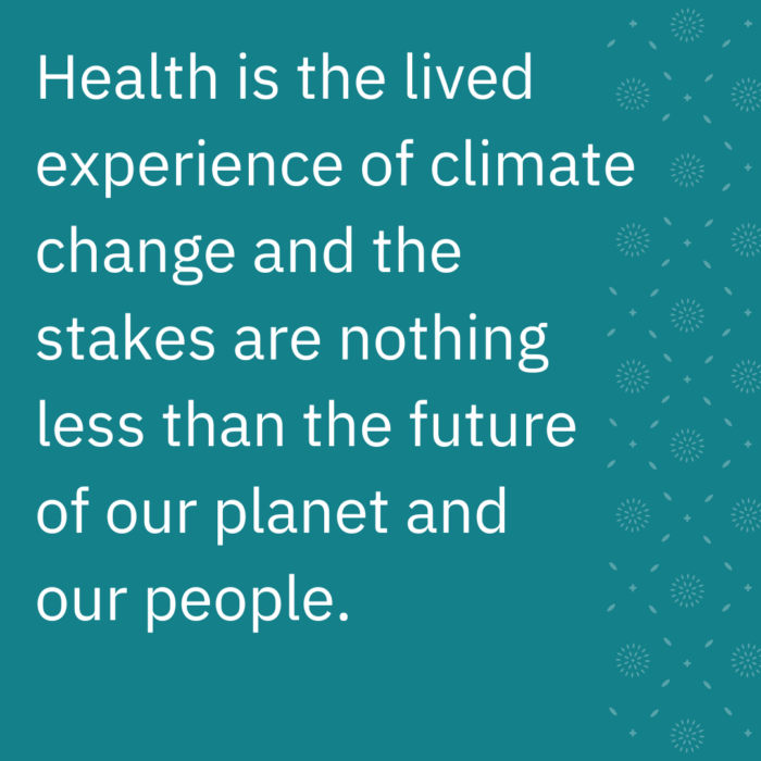 Health is the lived experience of climate change and the stakes are nothing less than the future of our planet and our people. 